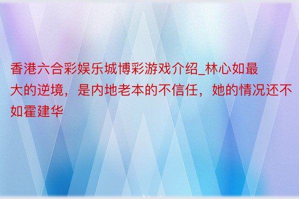 香港六合彩娱乐城博彩游戏介绍_林心如最大的逆境，是内地老本的不信任，她的情况还不如霍建华