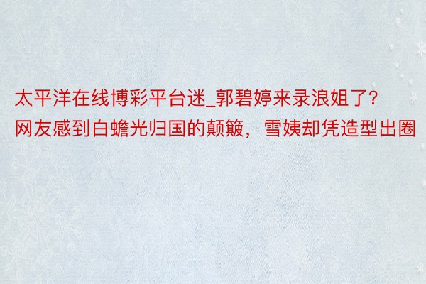 太平洋在线博彩平台迷_郭碧婷来录浪姐了？网友感到白蟾光归国的颠簸，雪姨却凭造型出圈