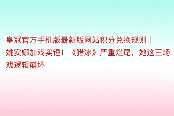 皇冠官方手机版最新版网站积分兑换规则 | 姚安娜加戏实锤！《猎冰》严重烂尾，她这三场戏逻辑崩坏