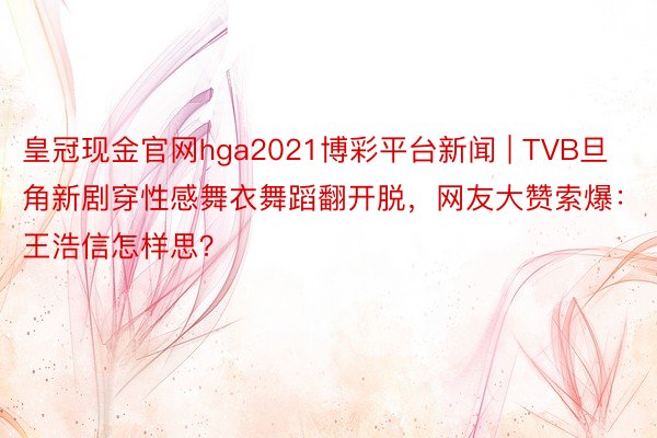 皇冠现金官网hga2021博彩平台新闻 | TVB旦角新剧穿性感舞衣舞蹈翻开脱，网友大赞索爆：王浩信怎样思？