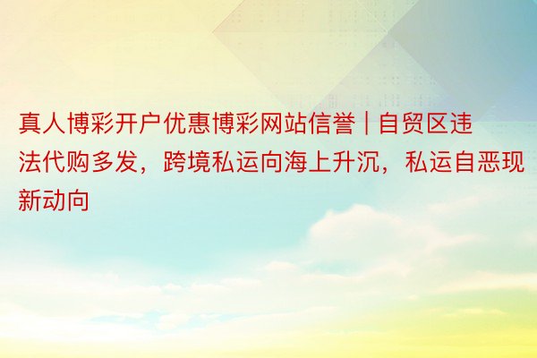 真人博彩开户优惠博彩网站信誉 | 自贸区违法代购多发，跨境私运向海上升沉，私运自恶现新动向