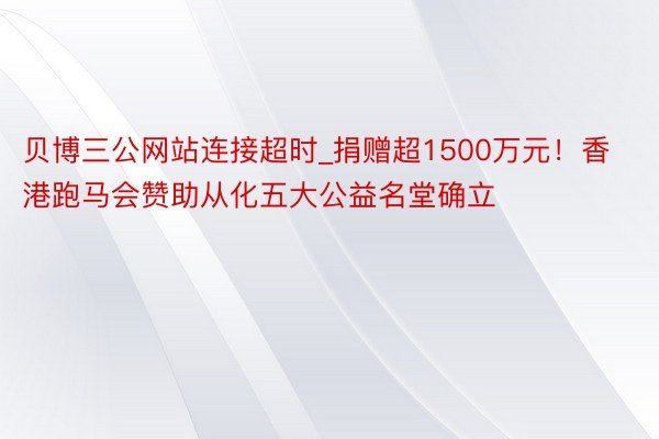 贝博三公网站连接超时_捐赠超1500万元！香港跑马会赞助从化五大公益名堂确立