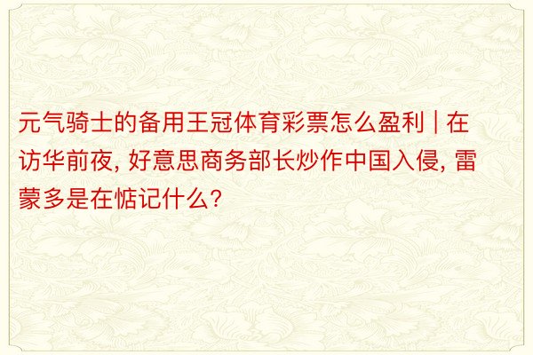 元气骑士的备用王冠体育彩票怎么盈利 | 在访华前夜, 好意思商务部长炒作中国入侵, 雷蒙多是在惦记什么?