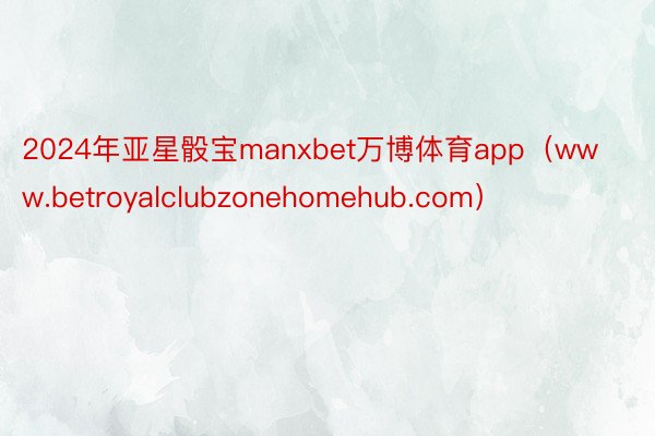 2024年亚星骰宝manxbet万博体育app（www.betroyalclubzonehomehub.com）