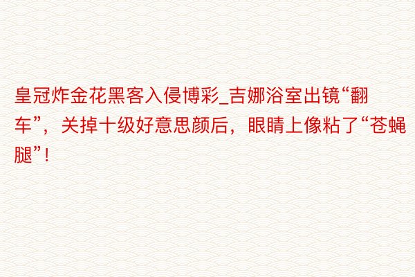 皇冠炸金花黑客入侵博彩_吉娜浴室出镜“翻车”，关掉十级好意思颜后，眼睛上像粘了“苍蝇腿”！