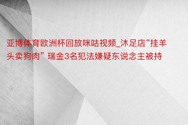 亚博体育欧洲杯回放咪咕视频_沐足店“挂羊头卖狗肉” 瑞金3名犯法嫌疑东说念主被持