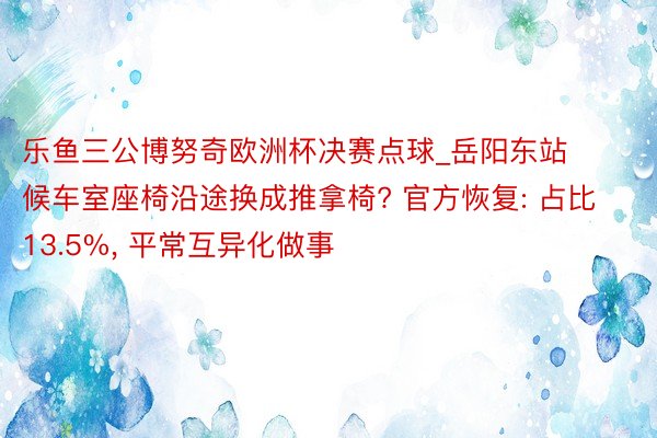 乐鱼三公博努奇欧洲杯决赛点球_岳阳东站候车室座椅沿途换成推拿椅? 官方恢复: 占比13.5%, 平常互异化做事