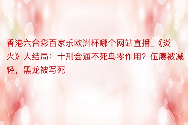 香港六合彩百家乐欧洲杯哪个网站直播_《炎火》大结局：十刑会通不死鸟零作用？伍赓被减轻，黑龙被写死