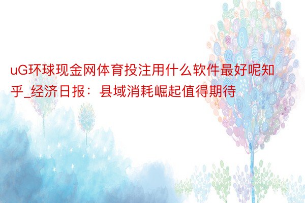 uG环球现金网体育投注用什么软件最好呢知乎_经济日报：县域消耗崛起值得期待