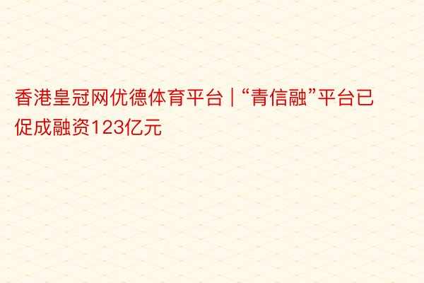 香港皇冠网优德体育平台 | “青信融”平台已促成融资123亿元