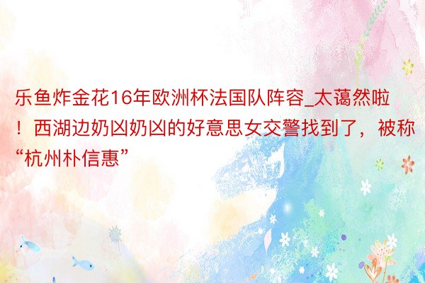 乐鱼炸金花16年欧洲杯法国队阵容_太蔼然啦！西湖边奶凶奶凶的好意思女交警找到了，被称“杭州朴信惠”