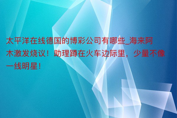 太平洋在线德国的博彩公司有哪些_海来阿木激发烧议！助理蹲在火车边际里，少量不像一线明星！