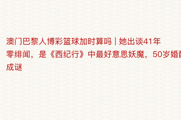 澳门巴黎人博彩篮球加时算吗 | 她出谈41年零绯闻，是《西纪行》中最好意思妖魔，50岁婚配成谜