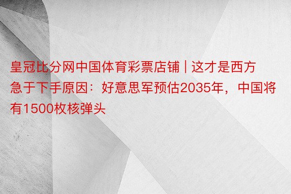 皇冠比分网中国体育彩票店铺 | 这才是西方急于下手原因：好意思军预估2035年，中国将有1500枚核弹头