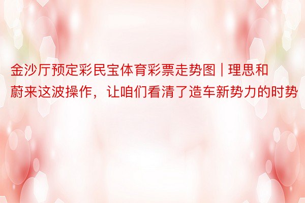 金沙厅预定彩民宝体育彩票走势图 | 理思和蔚来这波操作，让咱们看清了造车新势力的时势