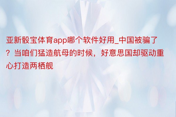 亚新骰宝体育app哪个软件好用_中国被骗了？当咱们猛造航母的时候，好意思国却驱动重心打造两栖舰