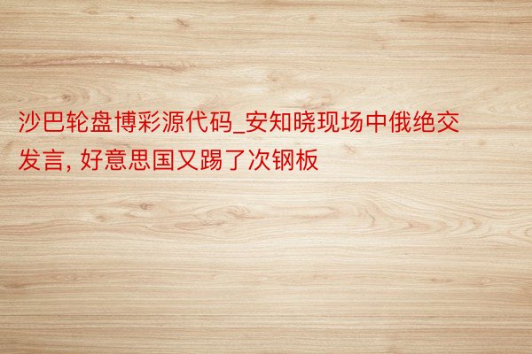 沙巴轮盘博彩源代码_安知晓现场中俄绝交发言, 好意思国又踢了次钢板