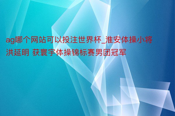 ag哪个网站可以投注世界杯_淮安体操小将洪延明 获寰宇体操锦标赛男团冠军