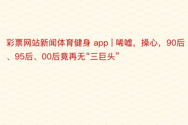 彩票网站新闻体育健身 app | 唏嘘，操心，90后、95后、00后竟再无“三巨头”