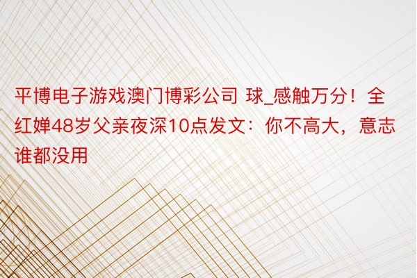 平博电子游戏澳门博彩公司 球_感触万分！全红婵48岁父亲夜深10点发文：你不高大，意志谁都没用