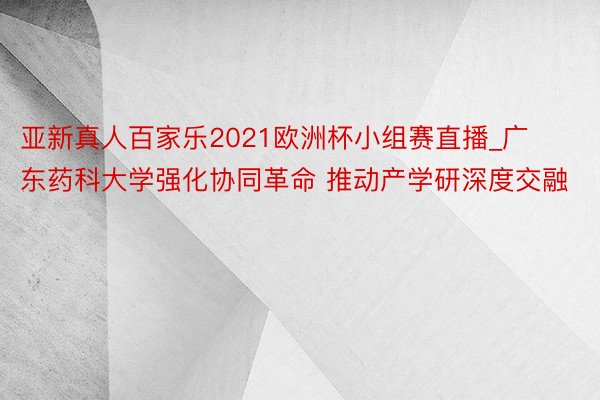 亚新真人百家乐2021欧洲杯小组赛直播_广东药科大学强化协同革命 推动产学研深度交融