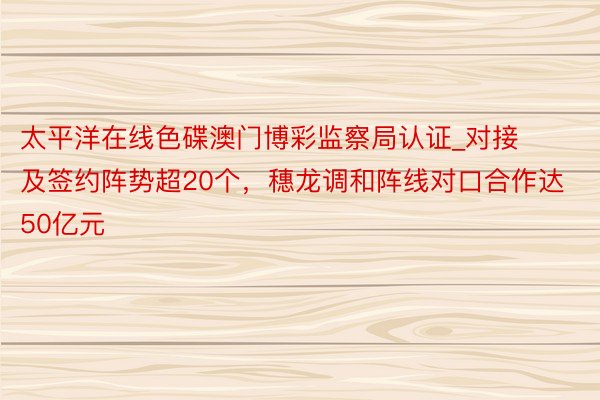 太平洋在线色碟澳门博彩监察局认证_对接及签约阵势超20个，穗龙调和阵线对口合作达50亿元