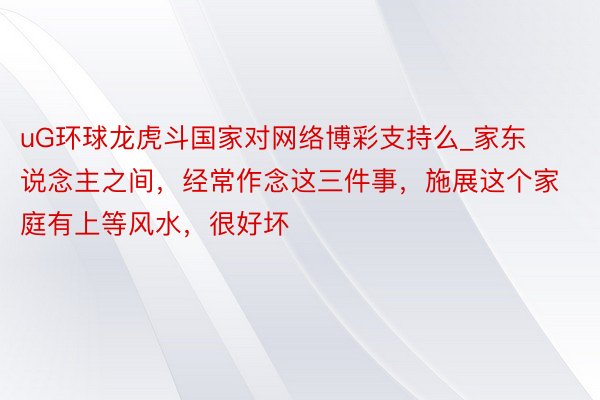 uG环球龙虎斗国家对网络博彩支持么_家东说念主之间，经常作念这三件事，施展这个家庭有上等风水，很好坏