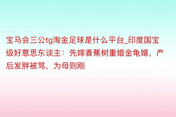 宝马会三公tg淘金足球是什么平台_印度国宝级好意思东谈主：先嫁香蕉树重婚金龟婿，产后发胖被骂，为母则刚