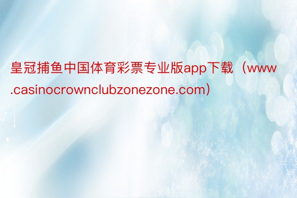 皇冠捕鱼中国体育彩票专业版app下载（www.casinocrownclubzonezone.com）