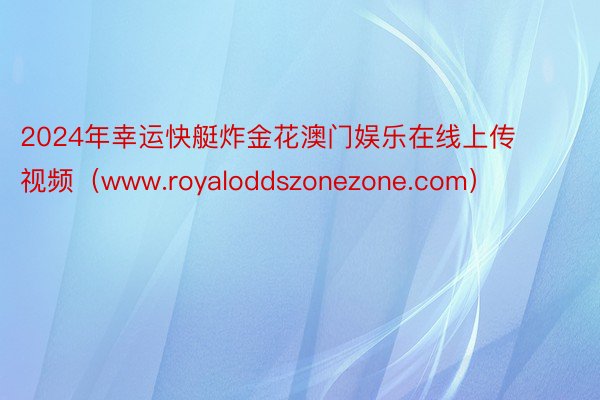 2024年幸运快艇炸金花澳门娱乐在线上传视频（www.royaloddszonezone.com）