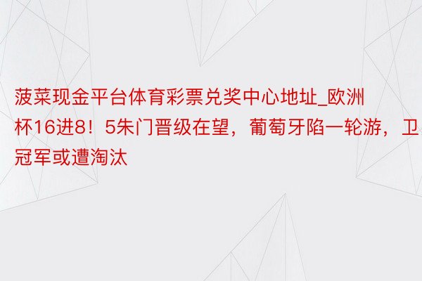 菠菜现金平台体育彩票兑奖中心地址_欧洲杯16进8！5朱门晋级在望，葡萄牙陷一轮游，卫冕冠军或遭淘汰