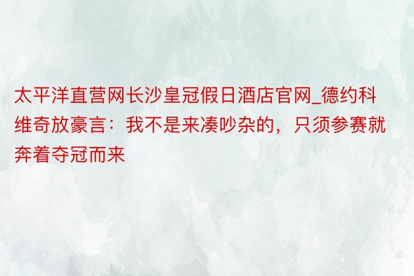 太平洋直营网长沙皇冠假日酒店官网_德约科维奇放豪言：我不是来凑吵杂的，只须参赛就奔着夺冠而来