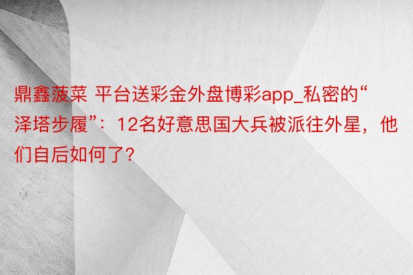 鼎鑫菠菜 平台送彩金外盘博彩app_私密的“泽塔步履”：12名好意思国大兵被派往外星，他们自后如何了？