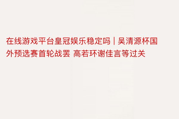 在线游戏平台皇冠娱乐稳定吗 | 吴清源杯国外预选赛首轮战罢 高若环谢佳言等过关