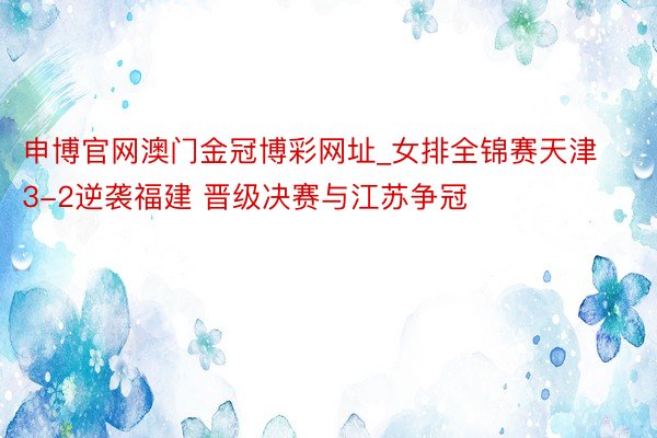 申博官网澳门金冠博彩网址_女排全锦赛天津3-2逆袭福建 晋级决赛与江苏争冠