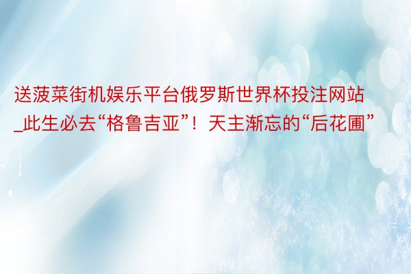 送菠菜街机娱乐平台俄罗斯世界杯投注网站_此生必去“格鲁吉亚”！天主渐忘的“后花圃”