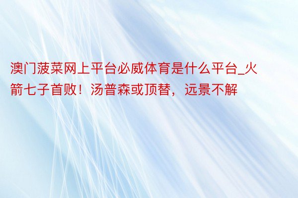 澳门菠菜网上平台必威体育是什么平台_火箭七子首败！汤普森或顶替，远景不解