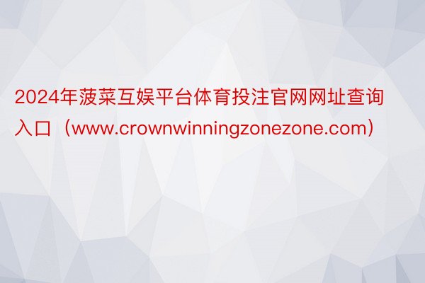 2024年菠菜互娱平台体育投注官网网址查询入口（www.crownwinningzonezone.com）