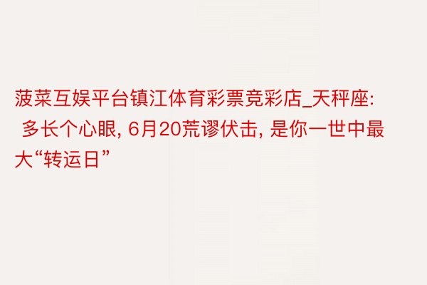 菠菜互娱平台镇江体育彩票竞彩店_天秤座: 多长个心眼, 6月20荒谬伏击, 是你一世中最大“转运日”