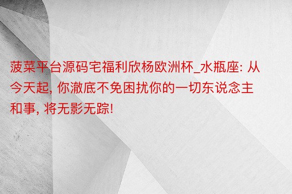 菠菜平台源码宅福利欣杨欧洲杯_水瓶座: 从今天起, 你澈底不免困扰你的一切东说念主和事, 将无影无踪!