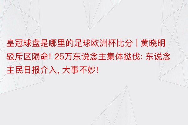 皇冠球盘是哪里的足球欧洲杯比分 | 黄晓明驳斥区陨命! 25万东说念主集体挞伐: 东说念主民日报介入, 大事不妙!