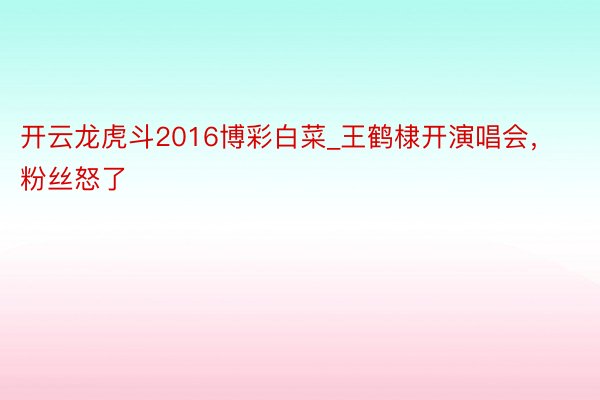 开云龙虎斗2016博彩白菜_王鹤棣开演唱会，粉丝怒了