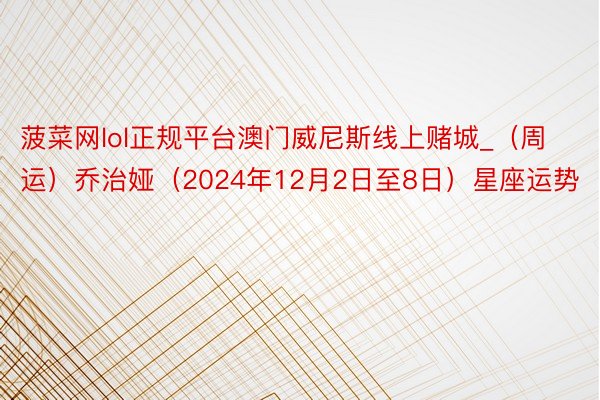 菠菜网lol正规平台澳门威尼斯线上赌城_（周运）乔治娅（2024年12月2日至8日）星座运势