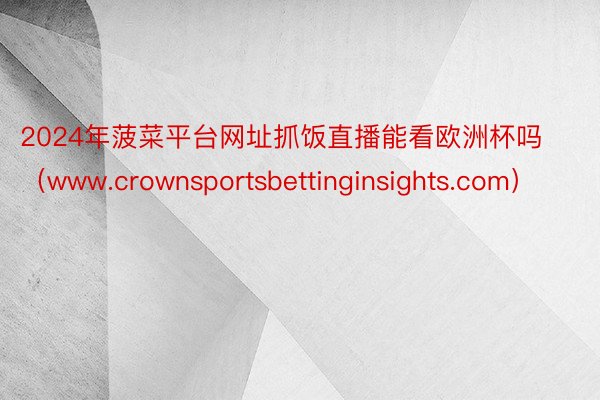 2024年菠菜平台网址抓饭直播能看欧洲杯吗（www.crownsportsbettinginsights.com）