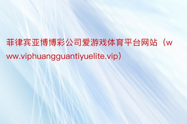 菲律宾亚博博彩公司爱游戏体育平台网站（www.viphuangguantiyuelite.vip）