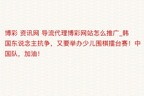 博彩 资讯网 导流代理博彩网站怎么推广_韩国东说念主抗争，又要举办少儿围棋擂台赛！中国队，加油！