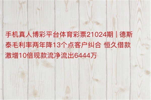 手机真人博彩平台体育彩票21024期 | 德斯泰毛利率两年降13个点客户纠合 恒久借款激增10倍现款流净流出6444万